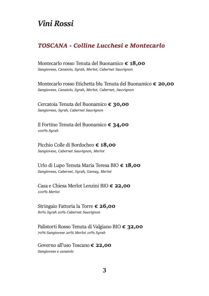 Vini Rossi
TOSCANA - Colline Lucchesi e Montecarlo
Montecarlo rosso Tenuta del Buonamico € 18,00 Sangiovese, Canaiolo, Syrah, Merlot, Cabernet Sauvignon
Montecarlo rosso Etichetta blu Tenuta del Buonamico € 20,00 Sangiovese, Canaiolo, Syrah, Merlot, Cabernet, Sauvignon
Cercatoia Tenuta del Buonamico € 30,00 Sangiovese, Syrah, Cabernet Sauvignon
Il Fortino Tenuta del Buonamico € 34,00 100% Syrah
Picchio Colle di Bordocheo € 18,00 Sangiovese, Cabernet Sauvignon, Merlot
Urlo di Lupo Tenuta Maria Teresa BIO € 18,00 Sangiovese, Cabernet, Syrah, Gamay, Merlot
Casa e Chiesa Merlot Lenzini BIO € 22,00 100% Merlot
Stringaio Fattoria la Torre € 26,00 80% Syrah 20% Cabernet Sauvignon
Palistorti Rosso Tenuta di Valgiano BIO € 32,00 70% Sangiovese 20% Merlot 10% Syrah
Governo all’uso Toscano € 22,00 Sangiovese e canaiolo