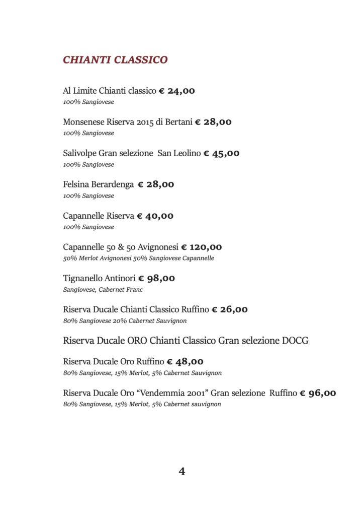CHIANTI CLASSICO
Al Limite Chianti classico € 24,00 100% Sangiovese
Monsenese Riserva 2015 di Bertani € 28,00 100% Sangiovese
Salivolpe Gran selezione San Leolino € 45,00 100% Sangiovese
Felsina Berardenga € 28,00 100% Sangiovese
Capannelle Riserva € 40,00 100% Sangiovese
Capannelle 50 & 50 Avignonesi € 120,00 50% Merlot Avignonesi 50% Sangiovese Capannelle
Tignanello Antinori € 98,00 Sangiovese, Cabernet Franc
Riserva Ducale Chianti Classico Ruffino € 26,00 80% Sangiovese 20% Cabernet Sauvignon
Riserva Ducale ORO Chianti Classico Gran selezione DOCG Riserva Ducale Oro Ruffino € 48,00
80% Sangiovese, 15% Merlot, 5% Cabernet Sauvignon
Riserva Ducale Oro “Vendemmia 2001” Gran selezione Ruffino € 96,00 80% Sangiovese, 15% Merlot, 5% Cabernet sauvignon