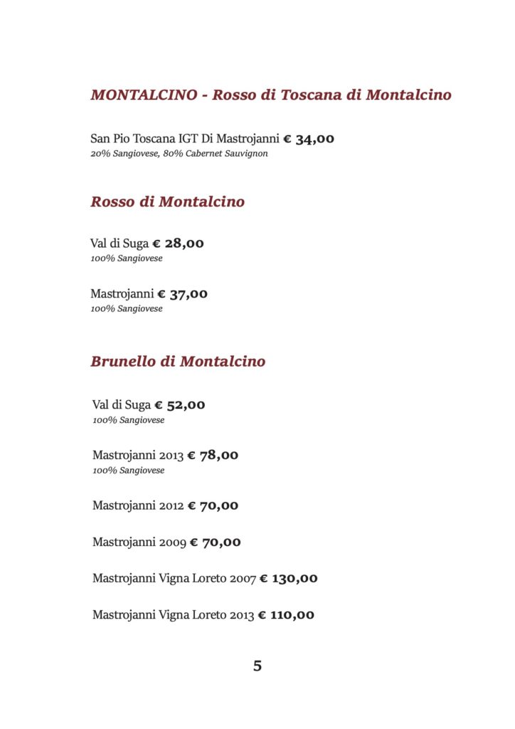 MONTALCINO - Rosso di Toscana di Montalcino
San Pio Toscana IGT Di Mastrojanni € 34,00 20% Sangiovese, 80% Cabernet Sauvignon
Rosso di Montalcino
Val di Suga € 28,00 100% Sangiovese
Mastrojanni € 37,00 100% Sangiovese
Brunello di Montalcino
Val di Suga € 52,00 100% Sangiovese
Mastrojanni 2013 € 78,00 100% Sangiovese
Mastrojanni 2012 € 70,00
Mastrojanni 2009 € 70,00
Mastrojanni Vigna Loreto 2007 € 130,00 Mastrojanni Vigna Loreto 2013 € 110,00