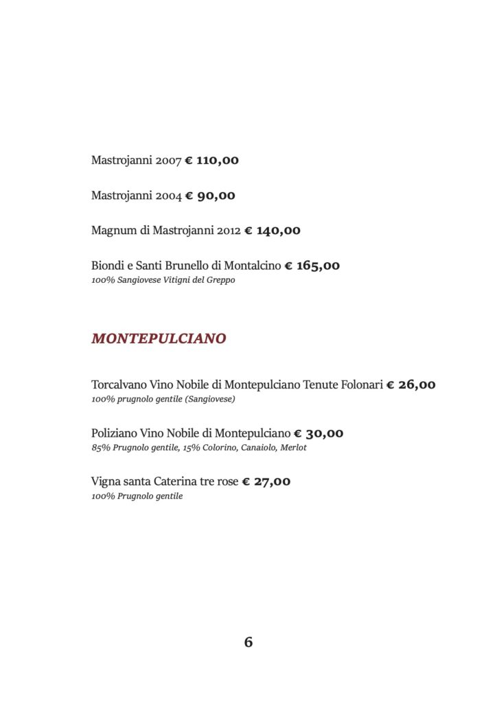 Mastrojanni 2007 € 110,00
Mastrojanni 2004 € 90,00
Magnum di Mastrojanni 2012 € 140,00
Biondi e Santi Brunello di Montalcino € 165,00 100% Sangiovese Vitigni del Greppo
MONTEPULCIANO
Torcalvano Vino Nobile di Montepulciano Tenute Folonari € 26,00 100% prugnolo gentile (Sangiovese)
Poliziano Vino Nobile di Montepulciano € 30,00 85% Prugnolo gentile, 15% Colorino, Canaiolo, Merlot
Vigna santa Caterina tre rose € 27,00 100% Prugnolo gentile