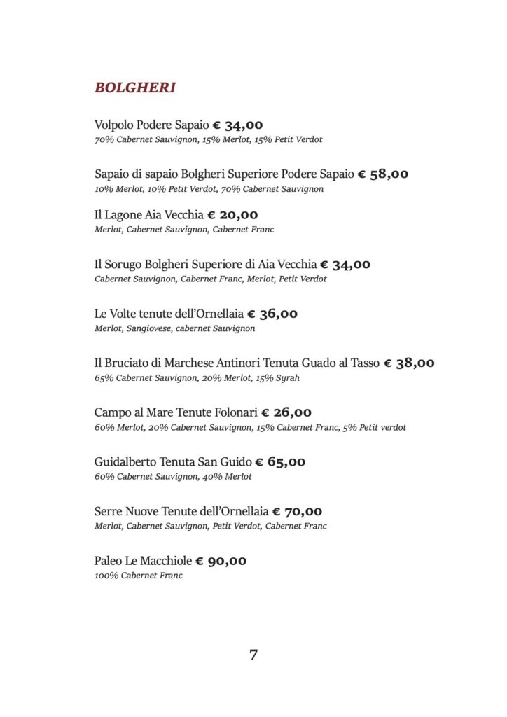 BOLGHERI
Volpolo Podere Sapaio € 34,00
70% Cabernet Sauvignon, 15% Merlot, 15% Petit Verdot
Sapaio di sapaio Bolgheri Superiore Podere Sapaio € 58,00 10% Merlot, 10% Petit Verdot, 70% Cabernet Sauvignon
Il Lagone Aia Vecchia € 20,00 Merlot, Cabernet Sauvignon, Cabernet Franc
Il Sorugo Bolgheri Superiore di Aia Vecchia € 34,00 Cabernet Sauvignon, Cabernet Franc, Merlot, Petit Verdot
Le Volte tenute dell’Ornellaia € 36,00 Merlot, Sangiovese, cabernet Sauvignon
Il Bruciato di Marchese Antinori Tenuta Guado al Tasso € 38,00 65% Cabernet Sauvignon, 20% Merlot, 15% Syrah
Campo al Mare Tenute Folonari € 26,00
60% Merlot, 20% Cabernet Sauvignon, 15% Cabernet Franc, 5% Petit verdot
Guidalberto Tenuta San Guido € 65,00 60% Cabernet Sauvignon, 40% Merlot
Serre Nuove Tenute dell’Ornellaia € 70,00 Merlot, Cabernet Sauvignon, Petit Verdot, Cabernet Franc
Paleo Le Macchiole € 90,00 100% Cabernet Franc