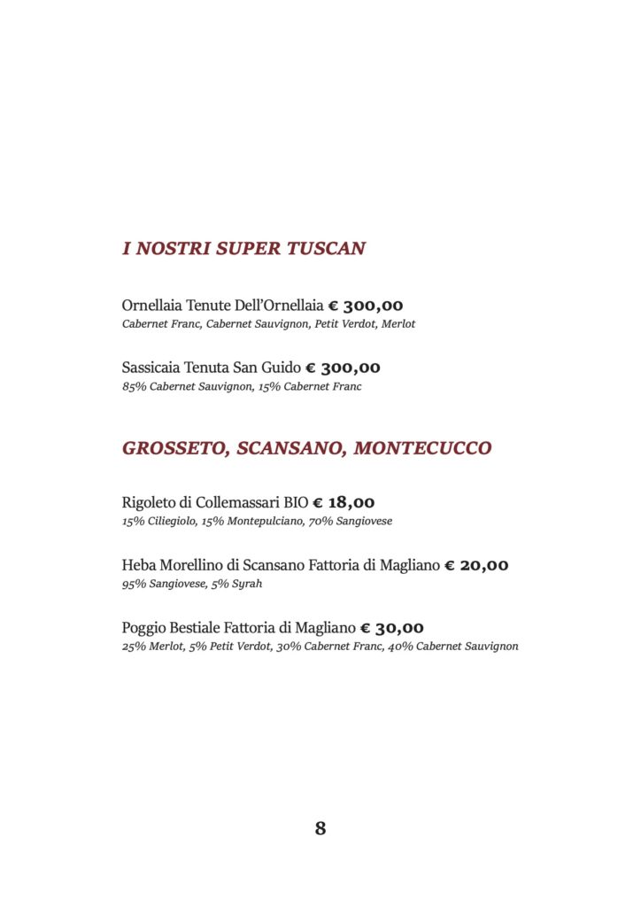 I NOSTRI SUPER TUSCAN
Ornellaia Tenute Dell’Ornellaia € 300,00 Cabernet Franc, Cabernet Sauvignon, Petit Verdot, Merlot
Sassicaia Tenuta San Guido € 300,00 85% Cabernet Sauvignon, 15% Cabernet Franc
GROSSETO, SCANSANO, MONTECUCCO
Rigoleto di Collemassari BIO € 18,00 15% Ciliegiolo, 15% Montepulciano, 70% Sangiovese
Heba Morellino di Scansano Fattoria di Magliano € 20,00 95% Sangiovese, 5% Syrah
Poggio Bestiale Fattoria di Magliano € 30,00
25% Merlot, 5% Petit Verdot, 30% Cabernet Franc, 40% Cabernet Sauvignon