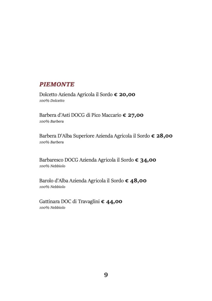 PIEMONTE
Dolcetto Azienda Agricola il Sordo € 20,00 100% Dolcetto
Barbera d’Asti DOCG di Pico Maccario € 27,00 100% Barbera
Barbera D’Alba Superiore Azienda Agricola il Sordo € 28,00 100% Barbera
Barbaresco DOCG Azienda Agricola il Sordo € 34,00 100% Nebbiolo
Barolo d’Alba Azienda Agricola il Sordo € 48,00 100% Nebbiolo
Gattinara DOC di Travaglini € 44,00 100% Nebbiolo