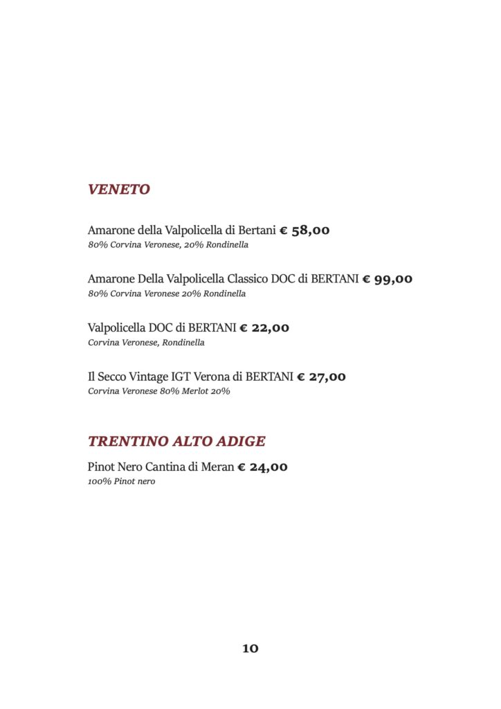 VENETO
Amarone della Valpolicella di Bertani € 58,00 80% Corvina Veronese, 20% Rondinella
Amarone Della Valpolicella Classico DOC di BERTANI € 99,00 80% Corvina Veronese 20% Rondinella
Valpolicella DOC di BERTANI € 22,00 Corvina Veronese, Rondinella
Il Secco Vintage IGT Verona di BERTANI € 27,00 Corvina Veronese 80% Merlot 20%
TRENTINO ALTO ADIGE
Pinot Nero Cantina di Meran € 24,00 100% Pinot nero