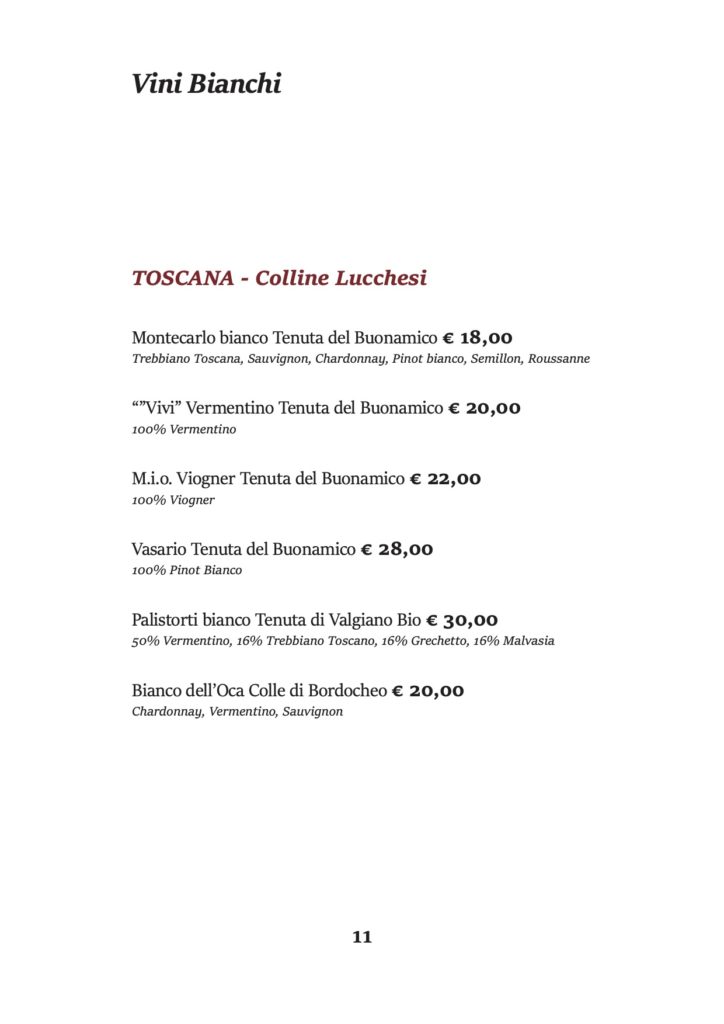 Vini Bianchi
TOSCANA - Colline Lucchesi
Montecarlo bianco Tenuta del Buonamico € 18,00
Trebbiano Toscana, Sauvignon, Chardonnay, Pinot bianco, Semillon, Roussanne
“”Vivi” Vermentino Tenuta del Buonamico € 20,00 100% Vermentino
M.i.o. Viogner Tenuta del Buonamico € 22,00 100% Viogner
Vasario Tenuta del Buonamico € 28,00 100% Pinot Bianco
Palistorti bianco Tenuta di Valgiano Bio € 30,00
50% Vermentino, 16% Trebbiano Toscano, 16% Grechetto, 16% Malvasia
Bianco dell’Oca Colle di Bordocheo € 20,00 Chardonnay, Vermentino, Sauvignon
