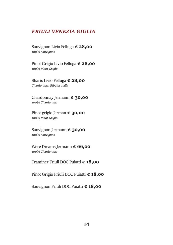 FRIULI VENEZIA GIULIA
Sauvignon Livio Felluga € 28,00 100% Sauvignon
Pinot Grigio Livio Felluga € 28,00 100% Pinot Grigio
Sharis Livio Felluga € 28,00 Chardonnay, Ribolla gialla
Chardonnay Jermann € 30,00 100% Chardonnay
Pinot grigio Jerman € 30,00 100% Pinot Grigio
Sauvignon Jermann € 30,00 100% Sauvignon
Were Dreams Jermann € 66,00 100% Chardonnay
Traminer Friuli DOC Puiatti € 18,00 Pinot Grigio Friuli DOC Puiatti € 18,00 Sauvignon Friuli DOC Puiatti € 18,00