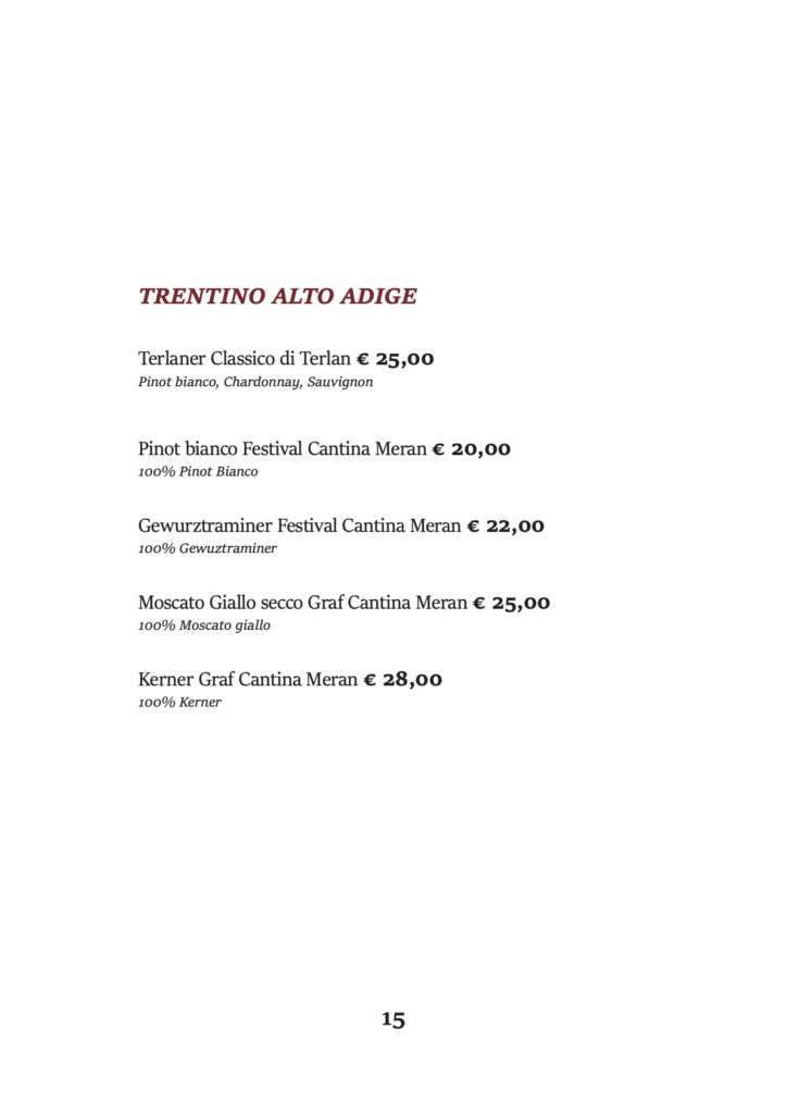 TRENTINO ALTO ADIGE
Terlaner Classico di Terlan € 25,00 Pinot bianco, Chardonnay, Sauvignon
Pinot bianco Festival Cantina Meran € 20,00 100% Pinot Bianco
Gewurztraminer Festival Cantina Meran € 22,00 100% Gewuztraminer
Moscato Giallo secco Graf Cantina Meran € 25,00 100% Moscato giallo
Kerner Graf Cantina Meran € 28,00 100% Kerner