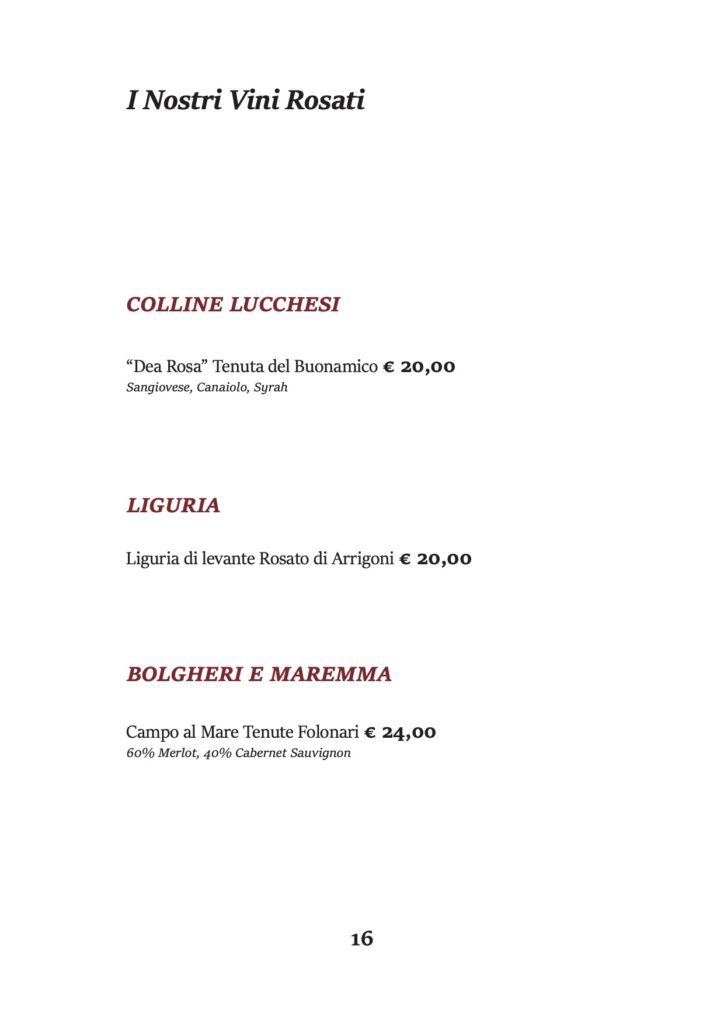 I Nostri Vini Rosati
COLLINE LUCCHESI
“Dea Rosa” Tenuta del Buonamico € 20,00 Sangiovese, Canaiolo, Syrah
LIGURIA
Liguria di levante Rosato di Arrigoni € 20,00
BOLGHERI E MAREMMA
Campo al Mare Tenute Folonari € 24,00 60% Merlot, 40% Cabernet Sauvignon