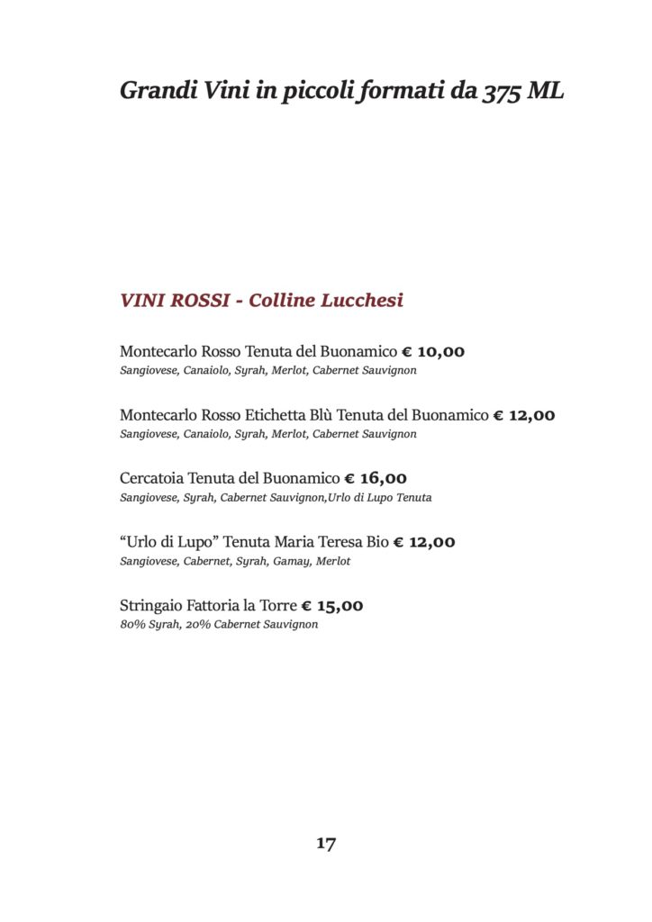 Grandi Vini in piccoli formati da 375 ML
VINI ROSSI - Colline Lucchesi
Montecarlo Rosso Tenuta del Buonamico € 10,00 Sangiovese, Canaiolo, Syrah, Merlot, Cabernet Sauvignon
Montecarlo Rosso Etichetta Blù Tenuta del Buonamico € 12,00 Sangiovese, Canaiolo, Syrah, Merlot, Cabernet Sauvignon
Cercatoia Tenuta del Buonamico € 16,00 Sangiovese, Syrah, Cabernet Sauvignon,Urlo di Lupo Tenuta
“Urlo di Lupo” Tenuta Maria Teresa Bio € 12,00 Sangiovese, Cabernet, Syrah, Gamay, Merlot
Stringaio Fattoria la Torre € 15,00 80% Syrah, 20% Cabernet Sauvignon
