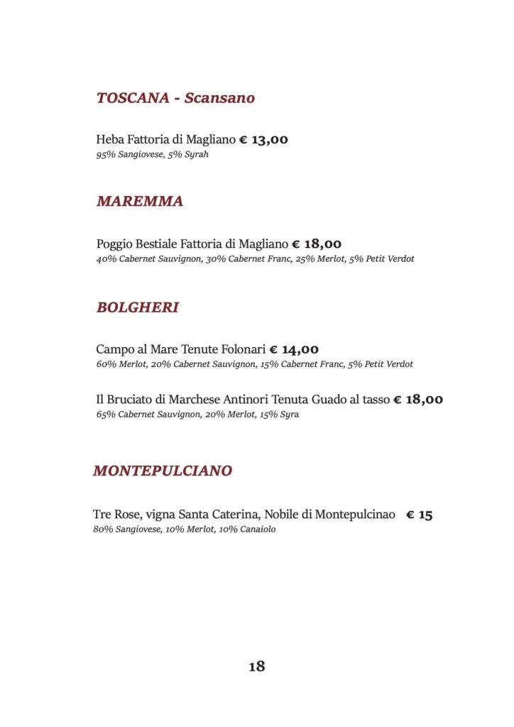 TOSCANA - Scansano
Heba Fattoria di Magliano € 13,00 95% Sangiovese, 5% Syrah
MAREMMA
Poggio Bestiale Fattoria di Magliano € 18,00
40% Cabernet Sauvignon, 30% Cabernet Franc, 25% Merlot, 5% Petit Verdot
BOLGHERI
Campo al Mare Tenute Folonari € 14,00
60% Merlot, 20% Cabernet Sauvignon, 15% Cabernet Franc, 5% Petit Verdot
Il Bruciato di Marchese Antinori Tenuta Guado al tasso € 18,00 65% Cabernet Sauvignon, 20% Merlot, 15% Syra
MONTEPULCIANO
Tre Rose, vigna Santa Caterina, Nobile di Montepulcinao € 15 80% Sangiovese, 10% Merlot, 10% Canaiolo