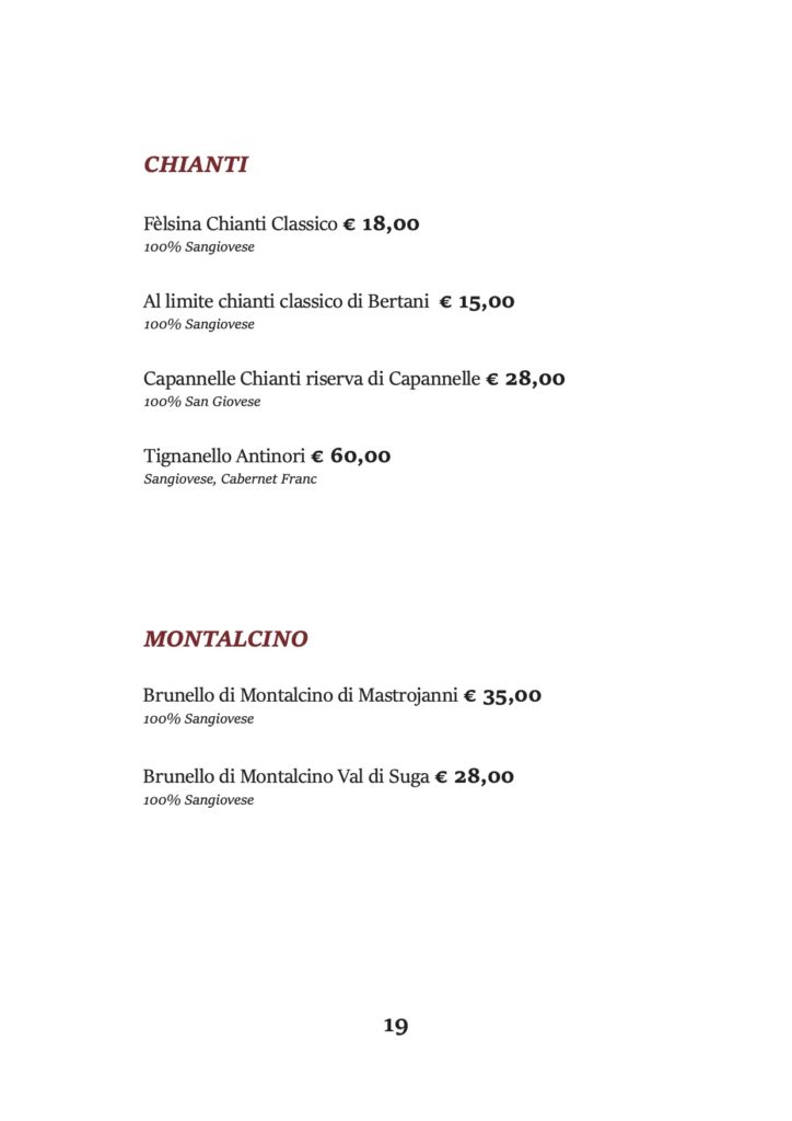 CHIANTI
Fèlsina Chianti Classico € 18,00 100% Sangiovese
Al limite chianti classico di Bertani € 15,00 100% Sangiovese
Capannelle Chianti riserva di Capannelle € 28,00 100% San Giovese
Tignanello Antinori € 60,00 Sangiovese, Cabernet Franc
MONTALCINO
Brunello di Montalcino di Mastrojanni € 35,00 100% Sangiovese
Brunello di Montalcino Val di Suga € 28,00 100% Sangiovese