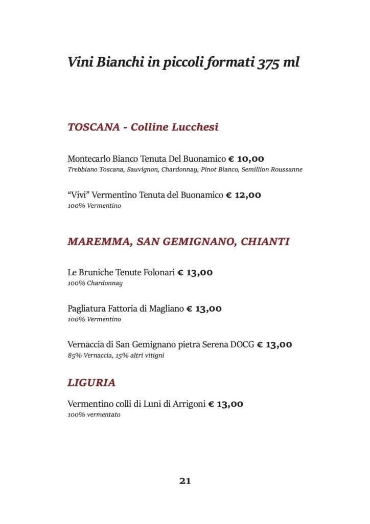 Vini Bianchi in piccoli formati 375 ml
TOSCANA - Colline Lucchesi
Montecarlo Bianco Tenuta Del Buonamico € 10,00
Trebbiano Toscana, Sauvignon, Chardonnay, Pinot Bianco, Semillion Roussanne
“Vivi” Vermentino Tenuta del Buonamico € 12,00 100% Vermentino
MAREMMA, SAN GEMIGNANO, CHIANTI
Le Bruniche Tenute Folonari € 13,00 100% Chardonnay
Pagliatura Fattoria di Magliano € 13,00 100% Vermentino
Vernaccia di San Gemignano pietra Serena DOCG € 13,00 85% Vernaccia, 15% altri vitigni
LIGURIA
Vermentino colli di Luni di Arrigoni € 13,00 100% vermentato
