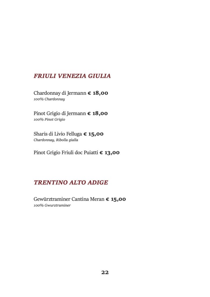 FRIULI VENEZIA GIULIA
Chardonnay di Jermann € 18,00 100% Chardonnay
Pinot Grigio di Jermann € 18,00 100% Pinot Grigio
Sharis di Livio Felluga € 15,00 Chardonnay, Ribolla gialla
Pinot Grigio Friuli doc Puiatti € 13,00 TRENTINO ALTO ADIGE
Gewürztraminer Cantina Meran € 15,00 100% Gwurztraminer