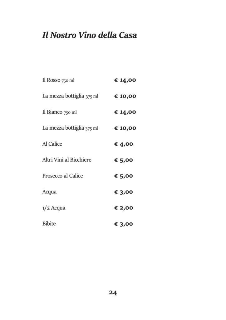 Il Nostro Vino della Casa
Il Rosso 750 ml
La mezza bottiglia 375 ml Il Bianco 750 ml
La mezza bottiglia 375 ml Al Calice
Altri Vini al Bicchiere Prosecco al Calice Acqua
1/2 Acqua
Bibite
€ 14,00 € 10,00 € 14,00 € 10,00 € 4,00 € 5,00 € 5,00 € 3,00 € 2,00 € 3,00