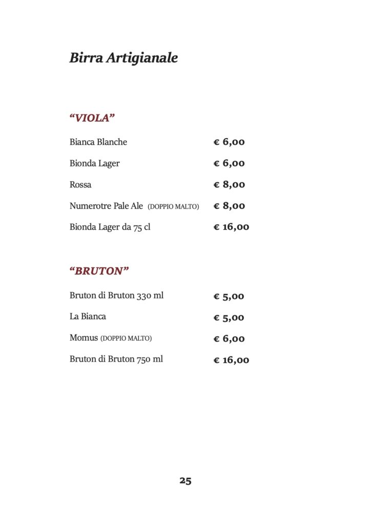 Birra Artigianale
“VIOLA”
Bianca Blanche
Bionda Lager
Rossa
Numerotre Pale Ale (DOPPIO MALTO) Bionda Lager da 75 cl
“BRUTON”
Bruton di Bruton 330 ml La Bianca
Momus (DOPPIO MALTO) Bruton di Bruton 750 ml
€ 6,00 € 6,00 € 8,00 € 8,00 € 16,00
€ 5,00 € 5,00 € 6,00 € 16,00